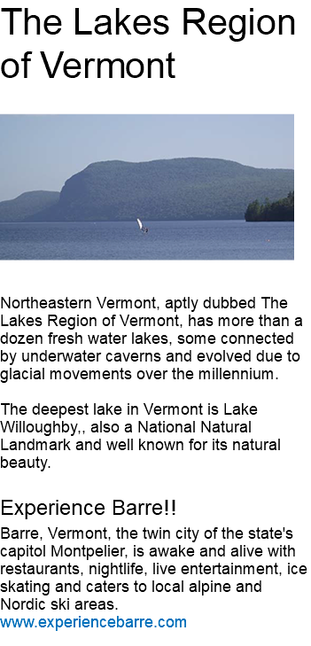 The Lakes Region of Vermont ﷯ Northeastern Vermont, aptly dubbed The Lakes Region of Vermont, has more than a dozen fresh water lakes, some connected by underwater caverns and evolved due to glacial movements over the millennium. The deepest lake in Vermont is Lake Willoughby,, also a National Natural Landmark and well known for its natural beauty. Experience Barre!! Barre, Vermont, the twin city of the state's capitol Montpelier, is awake and alive with restaurants, nightlife, live entertainment, ice skating and caters to local alpine and Nordic ski areas. www.experiencebarre.com 