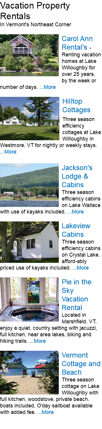 Vacation Property Rentals In Vermont's Northeast Corner ﷯Carol Ann Rental's - Renting vacation homes at Lake Willoughby for over 25 years, by the week or number of days. ...More ﷯﷯ Three season efficiency cottages at Lake Willoughby in Westmore, VT for nightly or weekly stays. ﷯ ﷯Jackson's Lodge & Cabins Three season efficiency cabins on Lake Wallace with use of kayaks included. ...More ﷯Lakeview Cabins Three season efficiency cabins on Crystal Lake, afford-ably priced use of kayaks included. ...More ﷯Pie in the Sky Vacation Rental Located in Marshfield, VT, enjoy a quiet, country setting with jacuzzi, full kitchen, near area lakes, biking and hiking trails. ...More ﷯Vermont Cottage and Beach Three season cottage on Lake Willoughby with full kitchen, woodstove, private beach, boats included, O'day sailboat available with added fee. ...More 