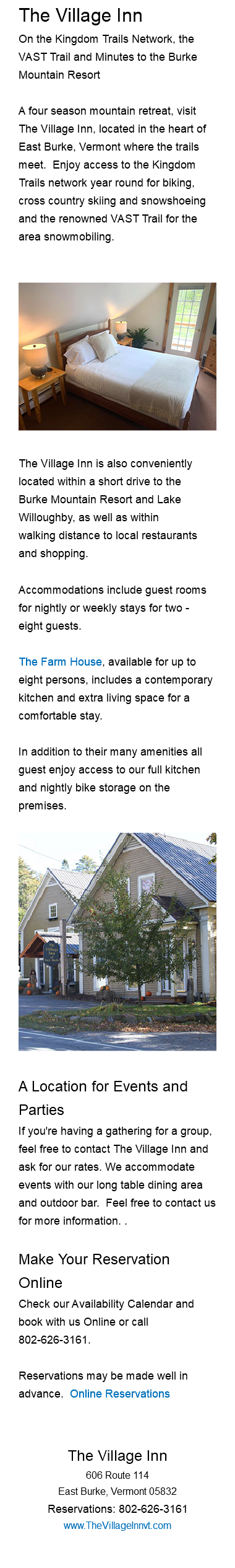 The Village Inn On the Kingdom Trails Network, the VAST Trail and Minutes to the Burke Mountain Resort A four season mountain retreat, visit The Village Inn, located in the heart of East Burke, Vermont where the trails meet. Enjoy access to the Kingdom Trails network year round for biking, cross country skiing and snowshoeing and the renowned VAST Trail for the area snowmobiling. ﷯The Village Inn is also conveniently located within a short drive to the Burke Mountain Resort and Lake Willoughby, as well as within walking distance to local restaurants and shopping. Accommodations include guest rooms for nightly or weekly stays for two - eight guests. The Farm House, available for up to eight persons, includes a contemporary kitchen and extra living space for a comfortable stay. In addition to their many amenities all guest enjoy access to our full kitchen and nightly bike storage on the premises.﷯ A Location for Events and Parties If you're having a gathering for a group, feel free to contact The Village Inn and ask for our rates. We accommodate events with our long table dining area and outdoor bar. Feel free to contact us for more information. . Make Your Reservation Online Check our Availability Calendar and book with us Online or call 802-626-3161. Reservations may be made well in advance. Online Reservations The Village Inn 606 Route 114 East Burke, Vermont 05832 Reservations: 802-626-3161 www.TheVillageInnvt.com 